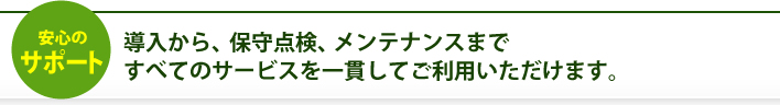 導入から、保守点検、メンテナンスまですべてのサービスを一貫してご利用いただけます。