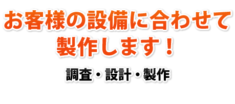 お客さまの設備に合わせて製作します！調査・設計・製作　一貫して承ります！